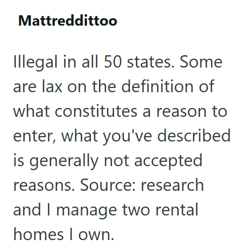 Mattreddittoo Illegal in all 50 states. Some are lax on the definition of what constitutes a reason to enter, what you've described is generally not accepted reasons. Source: research and I manage two rental homes I own.