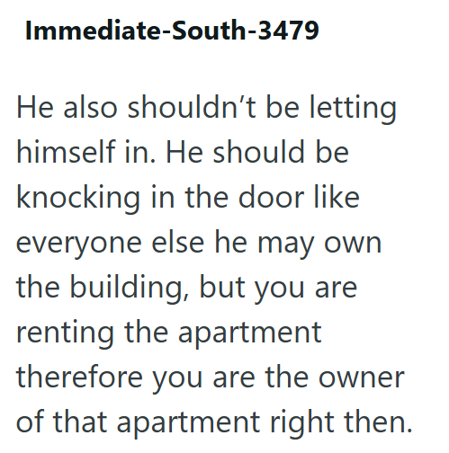Immediate-South-3479 He also shouldn't be letting himself in. He should be knocking in the door like everyone else he may own the building, but you are renting the apartment therefore you are the owner of that apartment right then.