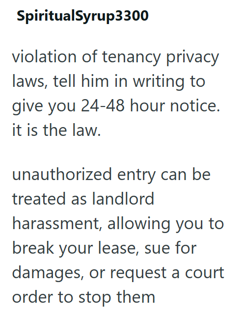 SpiritualSyrup3300 violation of tenancy privacy laws, tell him in writing to give you 24-48 hour notice. it is the law. unauthorized entry can be treated as landlord harassment, allowing you to break your lease, sue for damages, or request a court order to stop them