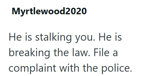 Myrtlewood2020 He is stalking you. He is breaking the law. File a complaint with the police.