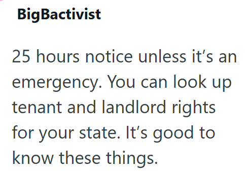 BigBactivist 25 hours notice unless it's an emergency. You can look up tenant and landlord rights for your state. It's good to know these things.