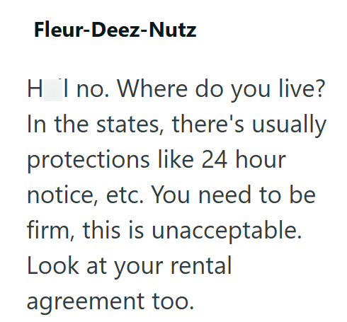 Fleur-Deez-Nutz HI no. Where do you live? In the states, there's usually protections like 24 hour notice, etc. You need to be firm, this is unacceptable. Look at your rental agreement too.