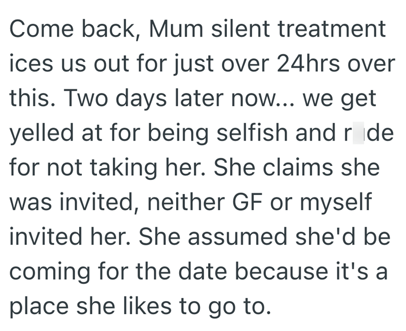 Come back, Mum silent treatment ices us out for just over 24hrs over this. Two days later now... we get yelled at for being selfish and rode for not taking her. She claims she was invited, neither GF or myself invited her. She assumed she'd be coming for the date because it's a place she likes to go to.