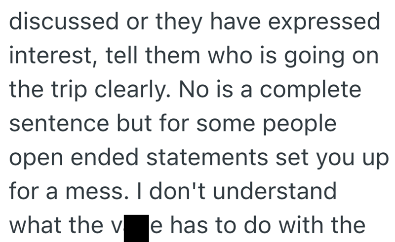 discussed or they have expressed interest, tell them who is going on the trip clearly. No is a complete sentence but for some people open ended statements set you up for a mess. I don't understand what the v le has to do with the