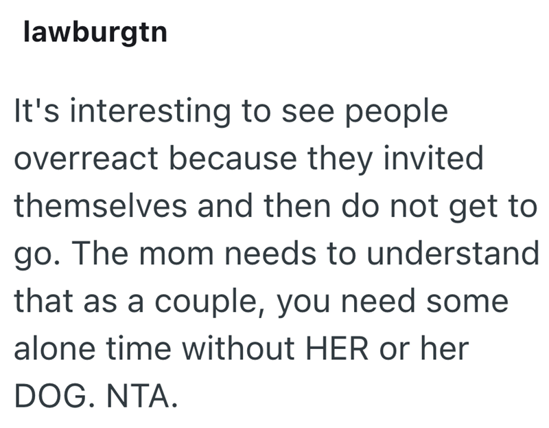 lawburgtn It's interesting to see people overreact because they invited themselves and then do not get to go. The mom needs to understand that as a couple, you need some alone time without HER or her DOG. NTA.