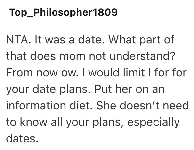 Top_Philosopher1809 NTA. It was a date. What part of that does mom not understand? From now ow. I would limit I for for your date plans. Put her on an information diet. She doesn't need to know all your plans, especially dates.