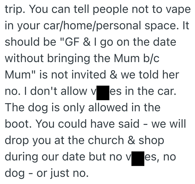 trip. You can tell people not to vape in your car/home/personal space. It should be "GF & I go on the date without bringing the Mum b/c Mum" is not invited & we told her no. I don't allow ves in the car. The dog is only allowed in the boot. You could have said - we will drop you at the church & shop during our date but no ves, no dog or just no. -