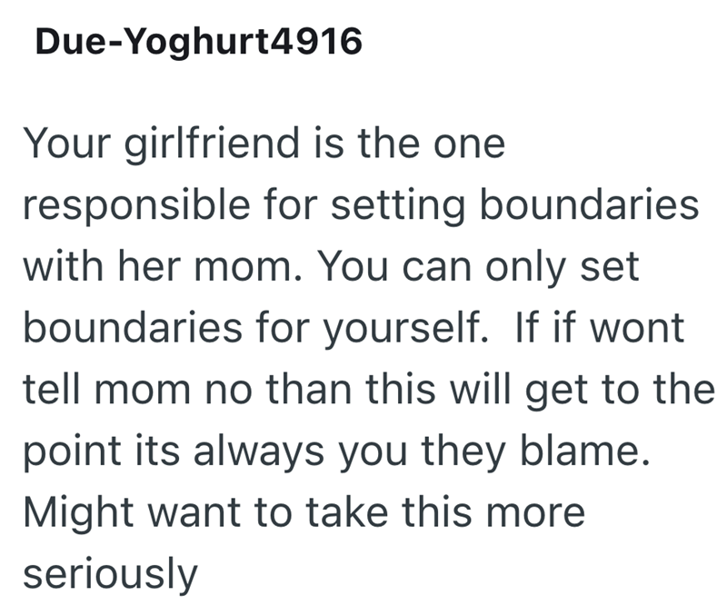 Due-Yoghurt4916 Your girlfriend is the one responsible for setting boundaries with her mom. You can only set boundaries for yourself. If if wont tell mom no than this will get to the point its always you they blame. Might want to take this more seriously