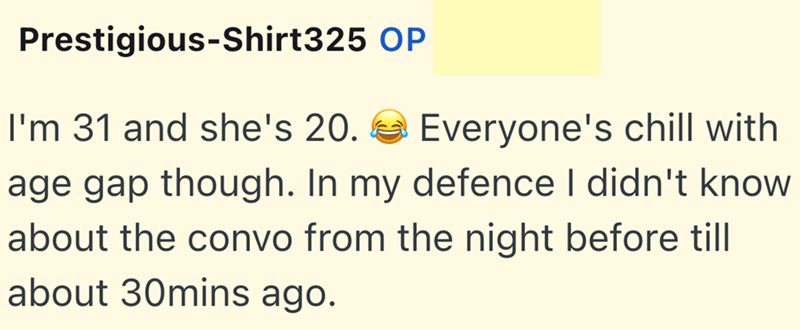 Prestigious-Shirt325 OP I'm 31 and she's 20. Everyone's chill with age gap though. In my defence I didn't know about the convo from the night before till about 30mins ago.