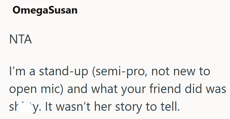 OmegaSusan NTA I'm a stand-up (semi-pro, not new to open mic) and what your friend did was shy. It wasn't her story to tell.