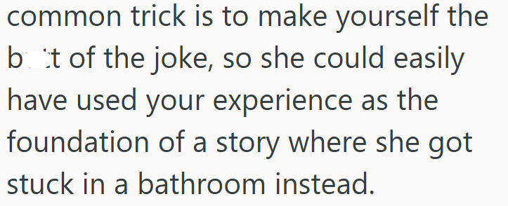 common trick is to make yourself the bot of the joke, so she could easily have used your experience as the foundation of a story where she got stuck in a bathroom instead.