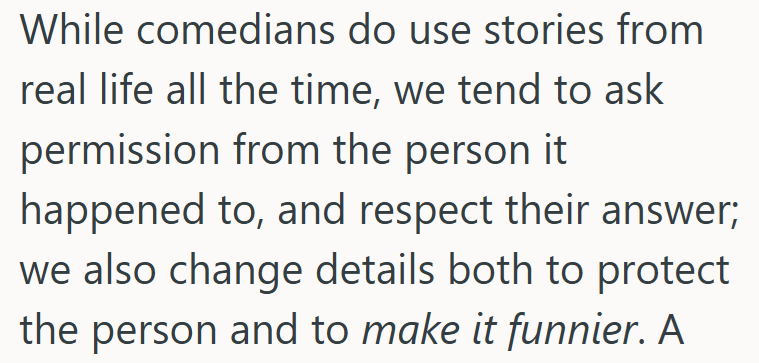While comedians do use stories from real life all the time, we tend to ask permission from the person it happened to, and respect their answer; we also change details both to protect the person and to make it funnier. A