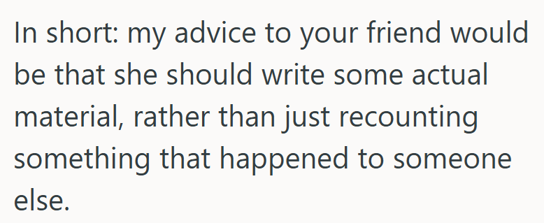 In short: my advice to your friend would be that she should write some actual material, rather than just recounting something that happened to someone else.