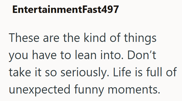 EntertainmentFast497 These are the kind of things you have to lean into. Don't take it so seriously. Life is full of unexpected funny moments.