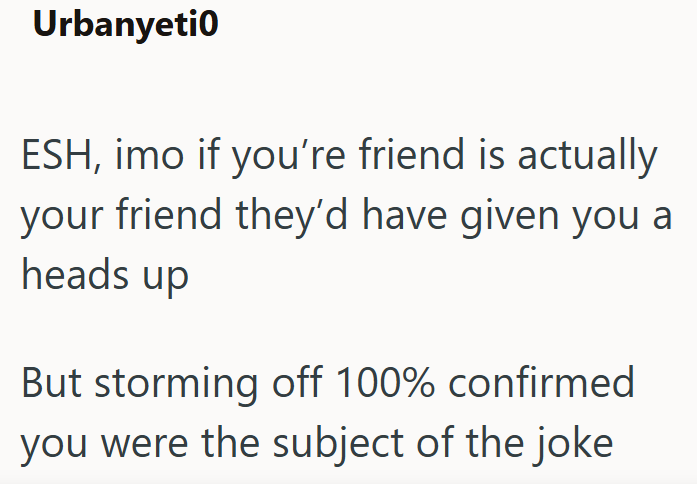 Urbanyeti0 ESH, imo if you're friend is actually your friend they'd have given you a heads up But storming off 100% confirmed you were the subject of the joke