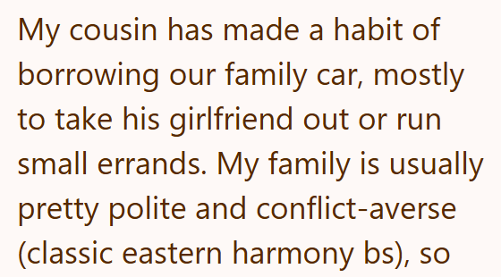 My cousin has made a habit of borrowing our family car, mostly to take his girlfriend out or run small errands. My family is usually pretty polite and conflict-averse (classic eastern harmony bs), so