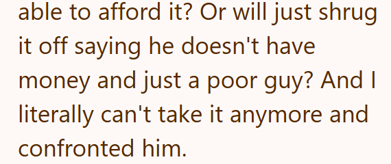 able to afford it? Or will just shrug it off saying he doesn't have money and just a poor guy? And I literally can't take it anymore and confronted him.