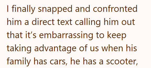I finally snapped and confronted him a direct text calling him out that it's embarrassing to keep taking advantage of us when his family has cars, he has a scooter,