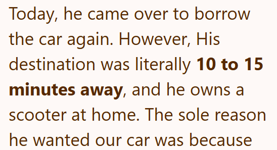 Today, he came over to borrow the car again. However, His destination was literally 10 to 15 minutes away, and he owns a scooter at home. The sole reason he wanted our car was because