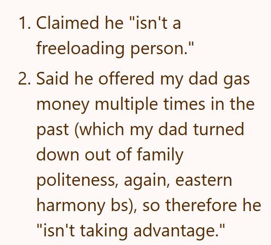 1. Claimed he "isn't a freeloading person." 2. Said he offered my dad gas money multiple times in the past (which my dad turned down out of family politeness, again, eastern harmony bs), so therefore he "isn't taking advantage."