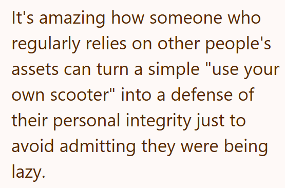 It's amazing how someone who regularly relies on other people's assets can turn a simple "use your own scooter" into a defense of their personal integrity just to avoid admitting they were being lazy.
