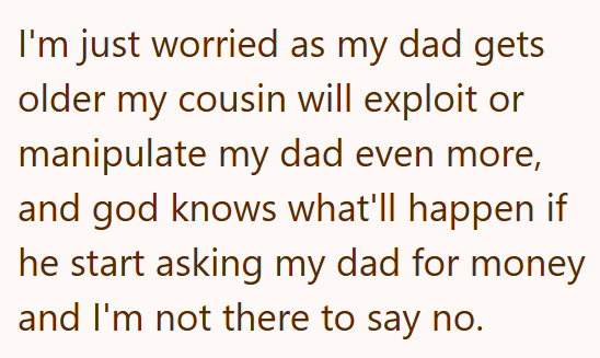 I'm just worried as my dad gets older my cousin will exploit or manipulate my dad even more, and god knows what'll happen if he start asking my dad for money and I'm not there to say no.