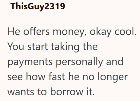 ThisGuy2319 He offers money, okay cool. You start taking the payments personally and see how fast he no longer wants to borrow it.