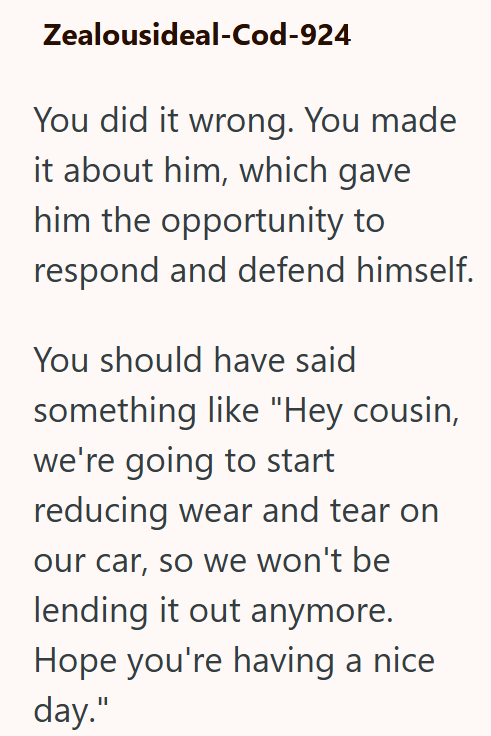 Zealousideal-Cod-924 You did it wrong. You made it about him, which gave him the opportunity to respond and defend himself. You should have said something like "Hey cousin, we're going to start reducing wear and tear on our car, so we won't be lending it out anymore. Hope you're having a nice day."