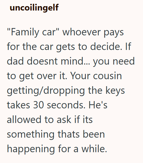 uncoilingelf "Family car" whoever pays for the car gets to decide. If dad doesnt mind... you need to get over it. Your cousin getting/dropping the keys takes 30 seconds. He's allowed to ask if its something thats been happening for a while.