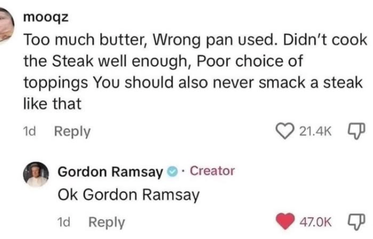 mooqz Too much butter, Wrong pan used. Didn't cook the Steak well enough, Poor choice of toppings You should also never smack a steak like that 1d Reply 21.4K Gordon Ramsay Creator Ok Gordon Ramsay 1d Reply 47.0K