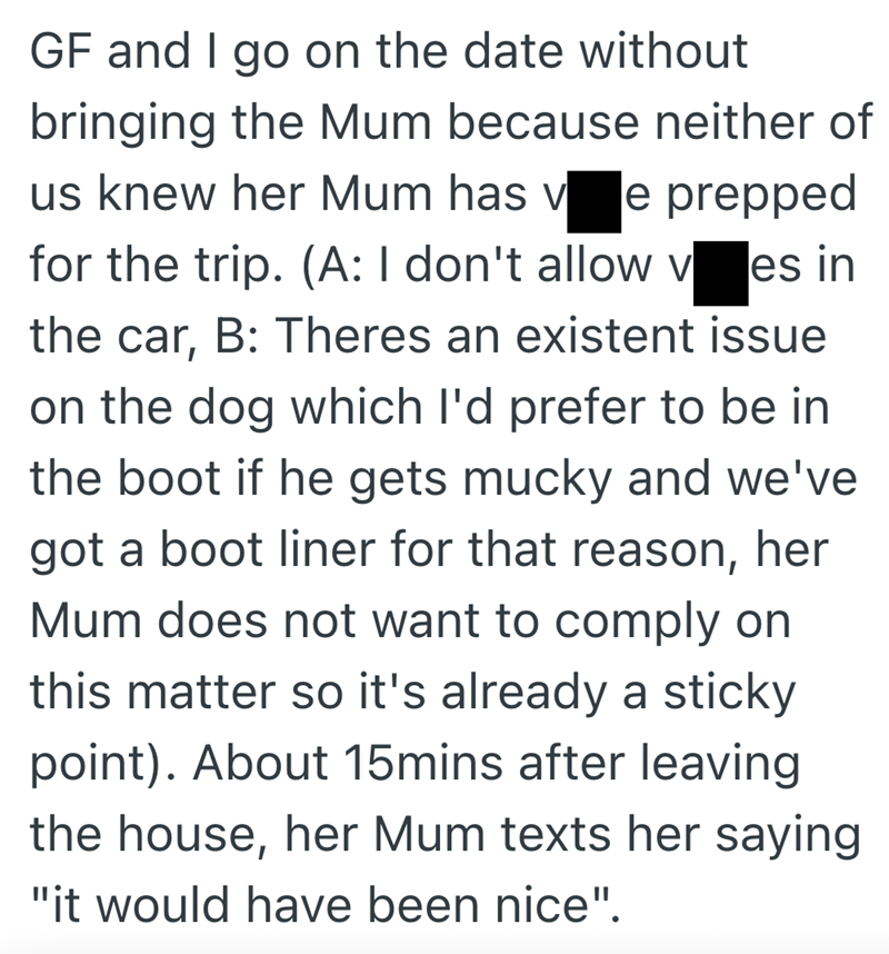 GF and I go on the date without bringing the Mum because neither of us knew her Mum has v e prepped for the trip. (A: I don't allow ves in the car, B: Theres an existent issue on the dog which I'd prefer to be in the boot if he gets mucky and we've got a boot liner for that reason, her Mum does not want to comply on this matter so it's already a sticky point). About 15mins after leaving the house, her Mum texts her saying "it would have been nice".