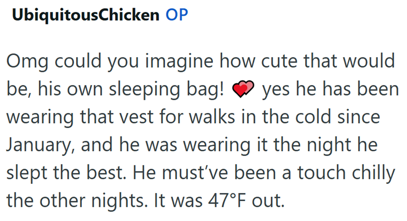 UbiquitousChicken OP Omg could you imagine how cute that would be, his own sleeping bag! yes he has been wearing that vest for walks in the cold since January, and he was wearing it the night he slept the best. He must've been a touch chilly the other nights. It was 47°F out.