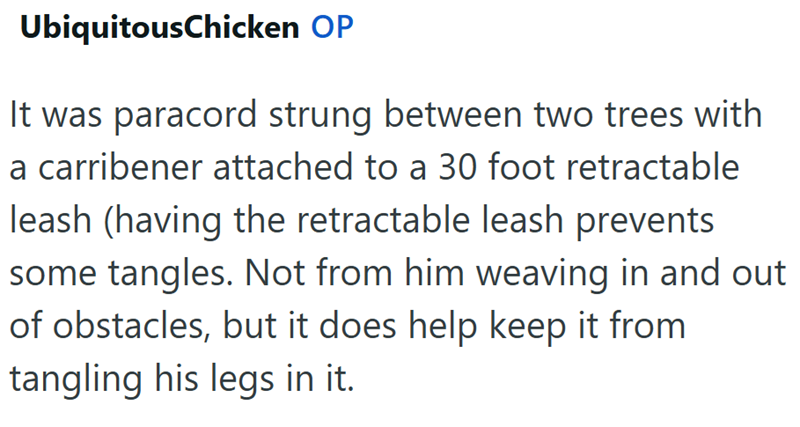 UbiquitousChicken OP It was paracord strung between two trees with a carribener attached to a 30 foot retractable leash (having the retractable leash prevents some tangles. Not from him weaving in and out of obstacles, but it does help keep it from tangling his legs in it.