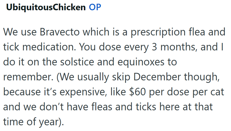 UbiquitousChicken OP We use Bravecto which is a prescription flea and tick medication. You dose every 3 months, and I do it on the solstice and equinoxes to remember. (We usually skip December though, because it's expensive, like $60 per dose per cat and we don't have fleas and ticks here at that time of year).