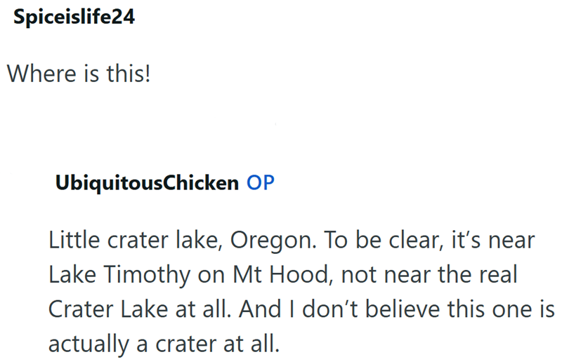 Spiceislife24 Where is this! UbiquitousChicken OP Little crater lake, Oregon. To be clear, it's near Lake Timothy on Mt Hood, not near the real Crater Lake at all. And I don't believe this one is actually a crater at all.