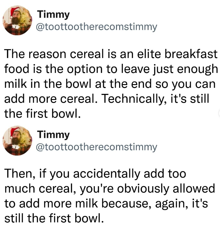 Timmy @toottootherecomstimmy The reason cereal is an elite breakfast food is the option to leave just enough milk in the bowl at the end so you can add more cereal. Technically, it's still the first bowl. Timmy @toottootherecomstimmy Then, if you accidentally add too much cereal, you're obviously allowed to add more milk because, again, it's still the first bowl.
