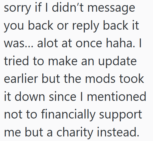 sorry if I didn't message you back or reply back it was... alot at once haha. I tried to make an update earlier but the mods took it down since I mentioned not to financially support me but a charity instead.