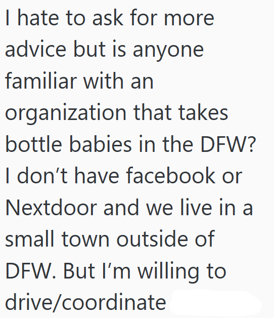 I hate to ask for more advice but is anyone familiar with an organization that takes bottle babies in the DFW? I don't have facebook or Nextdoor and we live in a small town outside of DFW. But I'm willing to drive/coordinate