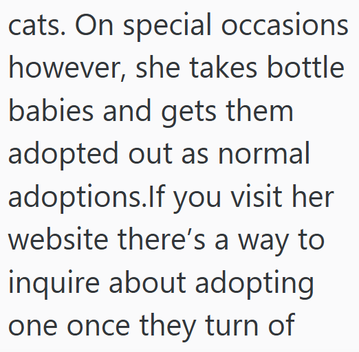 cats. On special occasions however, she takes bottle babies and gets them adopted out as normal adoptions.If you visit her website there's a way to inquire about adopting one once they turn of