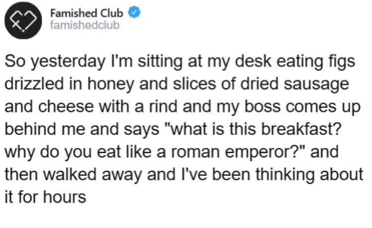 Famished Club famishedclub So yesterday I'm sitting at my desk eating figs drizzled in honey and slices of dried sausage and cheese with a rind and my boss comes up behind me and says "what is this breakfast? why do you eat like a roman emperor?" and then walked away and I've been thinking about it for hours