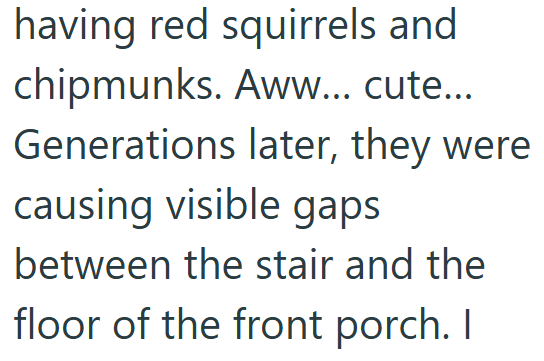 having red squirrels and chipmunks. Aww... cute... Generations later, they were causing visible gaps between the stair and the floor of the front porch. I