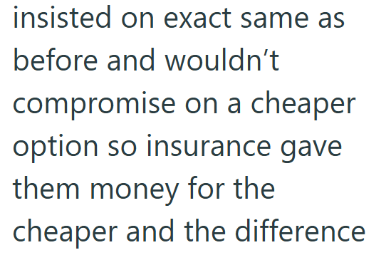 insisted on exact same as before and wouldn't compromise on a cheaper option so insurance gave them money for the cheaper and the difference