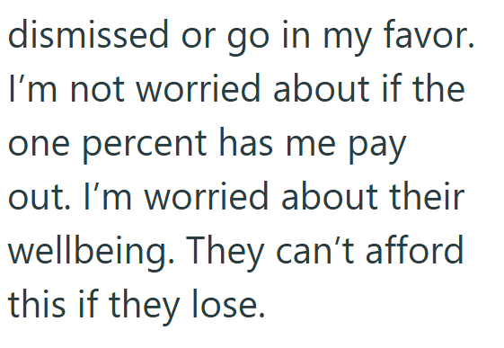 dismissed or go in my favor. I'm not worried about if the one percent has me pay out. I'm worried about their wellbeing. They can't afford this if they lose.
