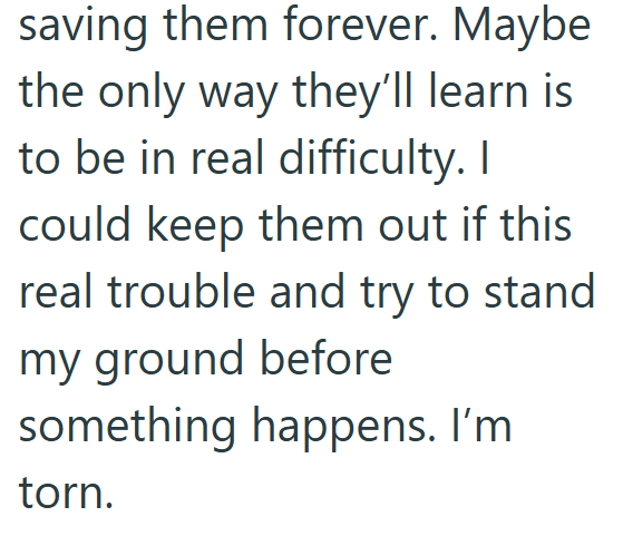 saving them forever. Maybe the only way they'll learn is to be in real difficulty. I could keep them out if this real trouble and try to stand my ground before something happens. I'm torn.