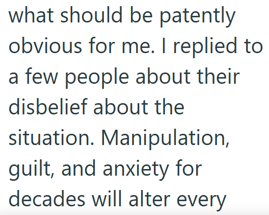 what should be patently obvious for me. I replied to a few people about their disbelief about the situation. Manipulation, guilt, and anxiety for decades will alter every