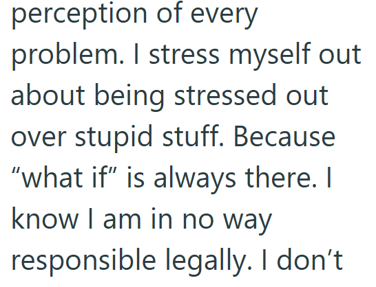 perception of every problem. I stress myself out about being stressed out over stupid stuff. Because "what if" is always there. I know I am in no way responsible legally. I don't