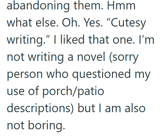 abandoning them. Hmm what else. Oh. Yes. "Cutesy writing." I liked that one. I'm not writing a novel (sorry person who questioned my use of porch/patio descriptions) but I am also not boring.