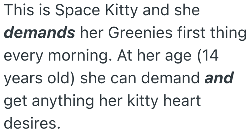 This is Space Kitty and she demands her Greenies first thing every morning. At her age (14 years old) she can demand and get anything her kitty heart desires.