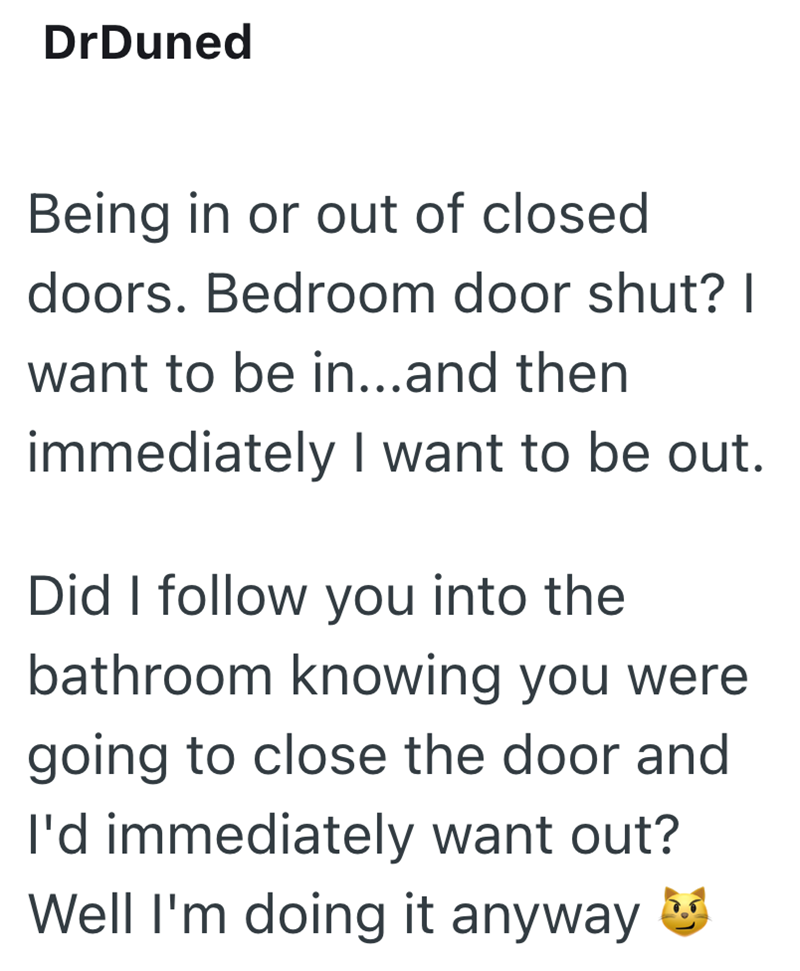 DrDuned Being in or out of closed doors. Bedroom door shut? I want to be in...and then immediately I want to be out. Did I follow you into the bathroom knowing you were going to close the door and I'd immediately want out? Well I'm doing it anyway