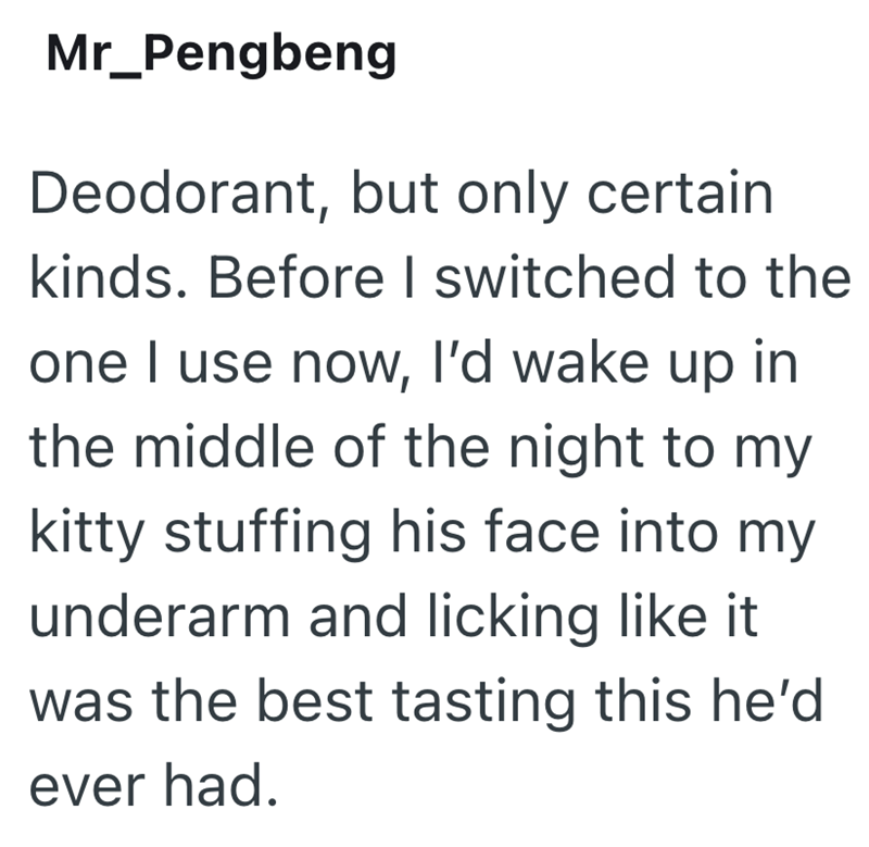 Mr_Pengbeng Deodorant, but only certain kinds. Before I switched to the one I use now, I'd wake up in the middle of the night to my kitty stuffing his face into my underarm and licking like it was the best tasting this he'd ever had.